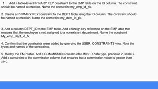 1. Add a table-level PRIMARY KEY constraint to the EMP table on the ID column. The constraint
should be named at creation. Name the constraint my_emp_id_pk.
2. Create a PRIMARY KEY constraint to the DEPT table using the ID column. The constraint should
be named at creation. Name the constraint my_dept_id_pk.
3. Add a column DEPT_ID to the EMP table. Add a foreign key reference on the EMP table that
ensures that the employee is not assigned to a nonexistent department. Name the constraint
My_emp_dept_id_fk.
4. Confirm that the constraints were added by querying the USER_CONSTRAINTS view. Note the
types and names of the constraints.
5. Modify the EMP table. Add a COMMISSION column of NUMBER data type, precision 2, scale 2.
Add a constraint to the commission column that ensures that a commission value is greater than
zero.
 