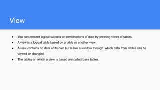 View
● You can present logical subsets or combinations of data by creating views of tables.
● A view is a logical table based on a table or another view.
● A view contains no data of its own but is like a window through which data from tables can be
viewed or changed.
● The tables on which a view is based are called base tables.
 
