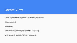 Create View
CREATE [OR REPLACE] [FORCE|NOFORCE] VIEW view
[(alias[, alias]...)]
AS subquery
[WITH CHECK OPTION [CONSTRAINT constraint]]
[WITH READ ONLY [CONSTRAINT constraint]];
 