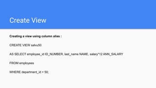 Create View
Creating a view using column alias :
CREATE VIEW salvu50
AS SELECT employee_id ID_NUMBER, last_name NAME, salary*12 ANN_SALARY
FROM employees
WHERE department_id = 50;
 