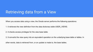 Retrieving data from a View
When you access data using a view, the Oracle server performs the following operations:
1. It retrieves the view definition from the data dictionary table USER_VIEWS.
2. It checks access privileges for the view base table.
3. It converts the view query into an equivalent operation on the underlying base table or tables. In
other words, data is retrieved from, or an update is made to, the base tables.
 