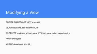 Modifying a View
CREATE OR REPLACE VIEW empvu80
(id_number, name, sal, department_id)
AS SELECT employee_id, first_name || ' ' || last_name, salary, department_id
FROM employees
WHERE department_id = 80;
 