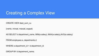 Creating a Complex View
CREATE VIEW dept_sum_vu
(name, minsal, maxsal, avgsal)
AS SELECT d.department_name, MIN(e.salary), MAX(e.salary),AVG(e.salary)
FROM employees e, departments d
WHERE e.department_id = d.department_id
GROUP BY d.department_name;
 