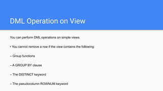 DML Operation on View
You can perform DML operations on simple views.
• You cannot remove a row if the view contains the following:
– Group functions
– A GROUP BY clause
– The DISTINCT keyword
– The pseudocolumn ROWNUM keyword
 