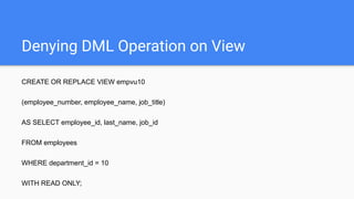Denying DML Operation on View
CREATE OR REPLACE VIEW empvu10
(employee_number, employee_name, job_title)
AS SELECT employee_id, last_name, job_id
FROM employees
WHERE department_id = 10
WITH READ ONLY;
 