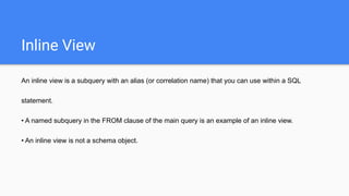 Inline View
An inline view is a subquery with an alias (or correlation name) that you can use within a SQL
statement.
• A named subquery in the FROM clause of the main query is an example of an inline view.
• An inline view is not a schema object.
 
