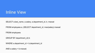Inline View
SELECT a.last_name, a.salary, a.department_id, b. maxsal
FROM employees a, (SELECT department_id, max(salary) maxsal
FROM employees
GROUP BY department_id) b
WHERE a.department_id = b.department_id
AND a.salary < b.maxsal;
 