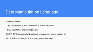 Data Manipulation Language
Creating a Script
• Use & substitution in a SQL statement to prompt for values.
• & is a placeholder for the variable value.
INSERT INTO departments (department_id, department_name, location_id)
VALUES (&department_id, '&department_name', &location);
 