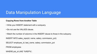 Data Manipulation Language
Copying Rows from Another Table
• Write your INSERT statement with a subquery.
• Do not use the VALUES clause.
• Match the number of columns in the INSERT clause to those in the subquery.
INSERT INTO sales_reps(id, name, salary, commission_pct)
SELECT employee_id, last_name, salary, commission_pct
FROM employees
WHERE job_id LIKE '%REP%';
 