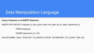 Data Manipulation Language
Using a Subquery in an INSERT Statement
INSERT INTO (SELECT employee_id, last_name, email, hire_date, job_id, salary, department_id
FROM employees
WHERE department_id = 50)
VALUES (99999, 'Taylor', 'DTAYLOR', TO_DATE('07-JUN-99', 'DD-MON-RR'), 'ST_CLERK', 5000, 50);
 