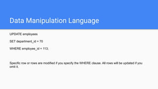 Data Manipulation Language
UPDATE employees
SET department_id = 70
WHERE employee_id = 113;
Specific row or rows are modified if you specify the WHERE clause. All rows will be updated if you
omit it.
 