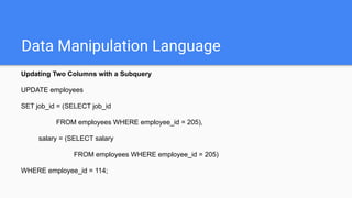 Data Manipulation Language
Updating Two Columns with a Subquery
UPDATE employees
SET job_id = (SELECT job_id
FROM employees WHERE employee_id = 205),
salary = (SELECT salary
FROM employees WHERE employee_id = 205)
WHERE employee_id = 114;
 