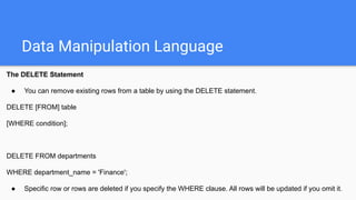 Data Manipulation Language
The DELETE Statement
● You can remove existing rows from a table by using the DELETE statement.
DELETE [FROM] table
[WHERE condition];
DELETE FROM departments
WHERE department_name = 'Finance';
● Specific row or rows are deleted if you specify the WHERE clause. All rows will be updated if you omit it.
 