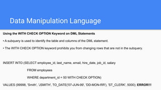 Data Manipulation Language
Using the WITH CHECK OPTION Keyword on DML Statements
• A subquery is used to identify the table and columns of the DML statement.
• The WITH CHECK OPTION keyword prohibits you from changing rows that are not in the subquery.
INSERT INTO (SELECT employee_id, last_name, email, hire_date, job_id, salary
FROM employees
WHERE department_id = 50 WITH CHECK OPTION)
VALUES (99998, 'Smith', 'JSMITH', TO_DATE('07-JUN-99', 'DD-MON-RR'), 'ST_CLERK', 5000); ERROR!!!
 