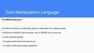 Data Manipulation Language
The MERGE Statement
• Provides the ability to conditionally update or insert data into a database table
• Performs an UPDATE if the row exists, and an INSERT if it is a new row:
– Avoids separate updates
– Increases performance and ease of use
– Is useful in data warehousing applications
 