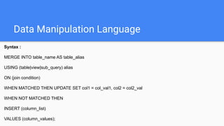 Data Manipulation Language
Syntax :
MERGE INTO table_name AS table_alias
USING (table|view|sub_query) alias
ON (join condition)
WHEN MATCHED THEN UPDATE SET col1 = col_val1, col2 = col2_val
WHEN NOT MATCHED THEN
INSERT (column_list)
VALUES (column_values);
 