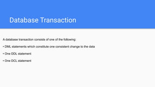 Database Transaction
A database transaction consists of one of the following:
• DML statements which constitute one consistent change to the data
• One DDL statement
• One DCL statement
 