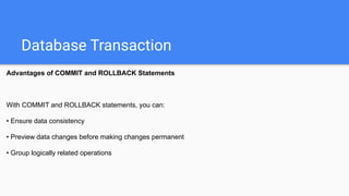 Database Transaction
Advantages of COMMIT and ROLLBACK Statements
With COMMIT and ROLLBACK statements, you can:
• Ensure data consistency
• Preview data changes before making changes permanent
• Group logically related operations
 