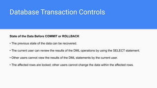 Database Transaction Controls
State of the Data Before COMMIT or ROLLBACK
• The previous state of the data can be recovered.
• The current user can review the results of the DML operations by using the SELECT statement.
• Other users cannot view the results of the DML statements by the current user.
• The affected rows are locked; other users cannot change the data within the affected rows.
 