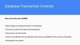 Database Transaction Controls
State of the Data after COMMIT
• Data changes are made permanent in the database.
• The previous state of the data is permanently lost.
• All users can view the results.
• Locks on the affected rows are released; those rows are available for other users to manipulate.
• All savepoints are erased.
 