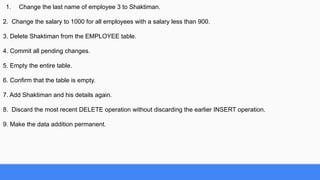 1. Change the last name of employee 3 to Shaktiman.
2. Change the salary to 1000 for all employees with a salary less than 900.
3. Delete Shaktiman from the EMPLOYEE table.
4. Commit all pending changes.
5. Empty the entire table.
6. Confirm that the table is empty.
7. Add Shaktiman and his details again.
8. Discard the most recent DELETE operation without discarding the earlier INSERT operation.
9. Make the data addition permanent.
 