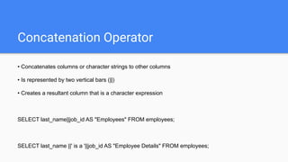 Concatenation Operator
• Concatenates columns or character strings to other columns
• Is represented by two vertical bars (||)
• Creates a resultant column that is a character expression
SELECT last_name||job_id AS "Employees" FROM employees;
SELECT last_name ||' is a '||job_id AS "Employee Details" FROM employees;
 