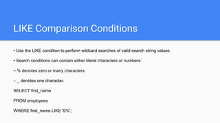 LIKE Comparison Conditions
• Use the LIKE condition to perform wildcard searches of valid search string values.
• Search conditions can contain either literal characters or numbers:
– % denotes zero or many characters.
– _ denotes one character.
SELECT first_name
FROM employees
WHERE first_name LIKE 'S%';
 