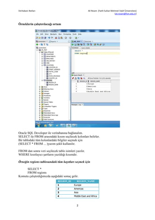 Veritabanı Notları                                       Ali Nizam (Fatih Sultan Mehmet Vakıf Üniversitesi)
                                                                                    (ali.nizam@fsm.edu.tr)



Örneklerin çalıştırılacağı ortam




Oracle SQL Developer ile veritabanına bağlanalım.
SELECT ile FROM arasındaki kısım seçilecek kolonları belirler.
Bir tablodaki tüm kolonlardaki bilgiler seçmek için
(SELECT * FROM ... )yazım şekli kullanılır.

FROM dan sonra veri seçilecek tablo isimleri yazılır.
WHERE kısıtlayıcı şartların yazıldığı kısımdır.

Örneğin regions tablosundaki tüm kayıtları seçmek için

     SELECT *
     FROM regions
Komutu çalıştırdığımızda aşağıdaki sonuç gelir.
                               REGION_ID      REGION_NAME
                               1            Europe
                               2            Americas
                               3            Asia
                               4            Middle East and Africa



                                              2
 