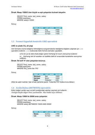 Veritabanı Notları                                            Ali Nizam (Fatih Sultan Mehmet Vakıf Üniversitesi)
                                                                                         (ali.nizam@fsm.edu.tr)

Örnek: Maaşı 15000 $ dan büyük ve eşit çalışanları bulmak isteyelim

         SELECT first_name, last_name, salary
         FROM employees
         WHERE salary>15000

Sonuç:

                                 FIRST_NAME      LAST_NAME      SALARY
                                 Steven          King           24000
                                 Neena           Kochhar        17000
                                 Lex             De Haan        17000




1.3 Format Uygunluk kontrolü: LIKE operatörü

LIKE ve yüzde (%), alt çizgi
Veri formatını kısme bidiğimiz bilmediğimiz sorgulamalarda istediğimiz bilgilere ulaşmak için LIKE
operatörü kullanılır. LIKE kullanarak farklı format aramaları yapılabilir.
               (%) bir ya da daha fazla değer içeren herhangi bir kısım aranıyorsa kullanılır
            ( _ )herhangi tek bir karakter ve özellikle belli bir sırasındaki karakterler aranıyorsa
           kullanılır.
Örnek: İlk harfi 'H' olan çalışanları bulunuz.

         SELECT first_name, last_name, salary
         FROM employees
         WHERE first_name like 'H%'

Sonuç
                                 FIRST_NAME      LAST_NAME      SALARY
                                 Hermann         Baer           10000
                                 Harrison        Bloom          10000
                                 Hazel           Philtanker     2200
(SQL'de sabit metinler '(tek tırnak) içerisine yazılır. Yukarıda 'H%' kullanımına dikkat.)


1.4 Aralık Bulma (BETWEEN) operatörü
Kolon değeri verilen sayı ve tarih aralığındaki satırları seçmek için kullanılır.
Aralığın küçük değeri önce yazılmalıdır. Aksi halde kayır dönmez.

Örnek: Maaşı 15000 ile 20000 arası çalışanlar:

         SELECT first_name, last_name, salary
         FROM employees
         WHERE salary BETWEEN 15000 AND 20000

Sonuç:

                                 FIRST_NAME      LAST_NAME      SALARY
                                 Neena           Kochhar        17000
                                 Lex             De Haan        17000




                                                    4
 