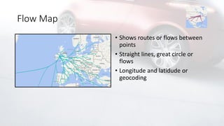 Flow Map
• Shows routes or flows between
points
• Straight lines, great circle or
flows
• Longitude and latidude or
geocoding
 