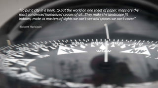 “To put a city in a book, to put the world on one sheet of paper: maps are the
most condensed humanized spaces of all...They make the landscape fit
indoors, make us masters of sights we can't see and spaces we can't cover.”
-Robert Harbison
 