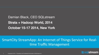 Copyright © 2014 – Proprietary and Conﬁdential Information of SQLstream Inc.
1
!
Damian Black, CEO SQLstream
Strata + Hadoop World, 2014!
October 15-17 2014, New York 
 
 


!SmartCity	
  StreamApp:	
  An	
  Internet	
  of	
  Things	
  Service	
  for	
  Real-­‐
;me	
  Traﬃc	
  Management
 