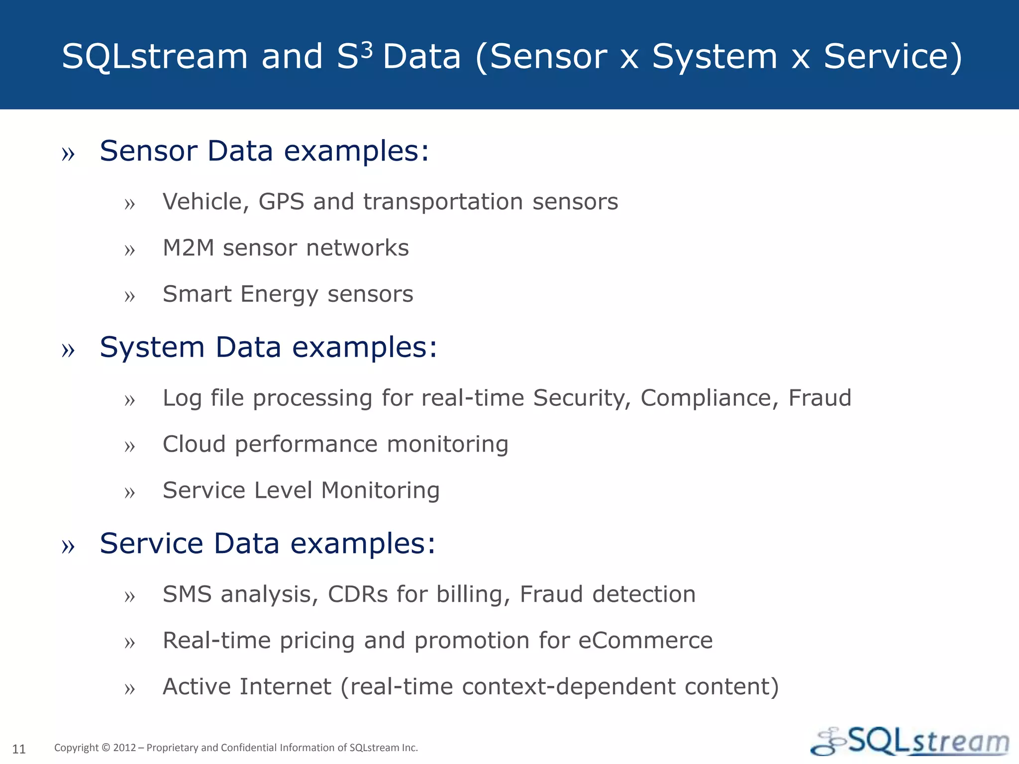 SQLstream and S3 Data (Sensor x System x Service)

      » Sensor Data examples:
                   »       Vehicle, GPS and transportation sensors

                   »       M2M sensor networks

                   »       Smart Energy sensors

      » System Data examples:
                   »       Log file processing for real-time Security, Compliance, Fraud

                   »       Cloud performance monitoring

                   »       Service Level Monitoring

      » Service Data examples:
                   »       SMS analysis, CDRs for billing, Fraud detection

                   »       Real-time pricing and promotion for eCommerce

                   »       Active Internet (real-time context-dependent content)

11   Copyright © 2012 – Proprietary and Confidential Information of SQLstream Inc.
 