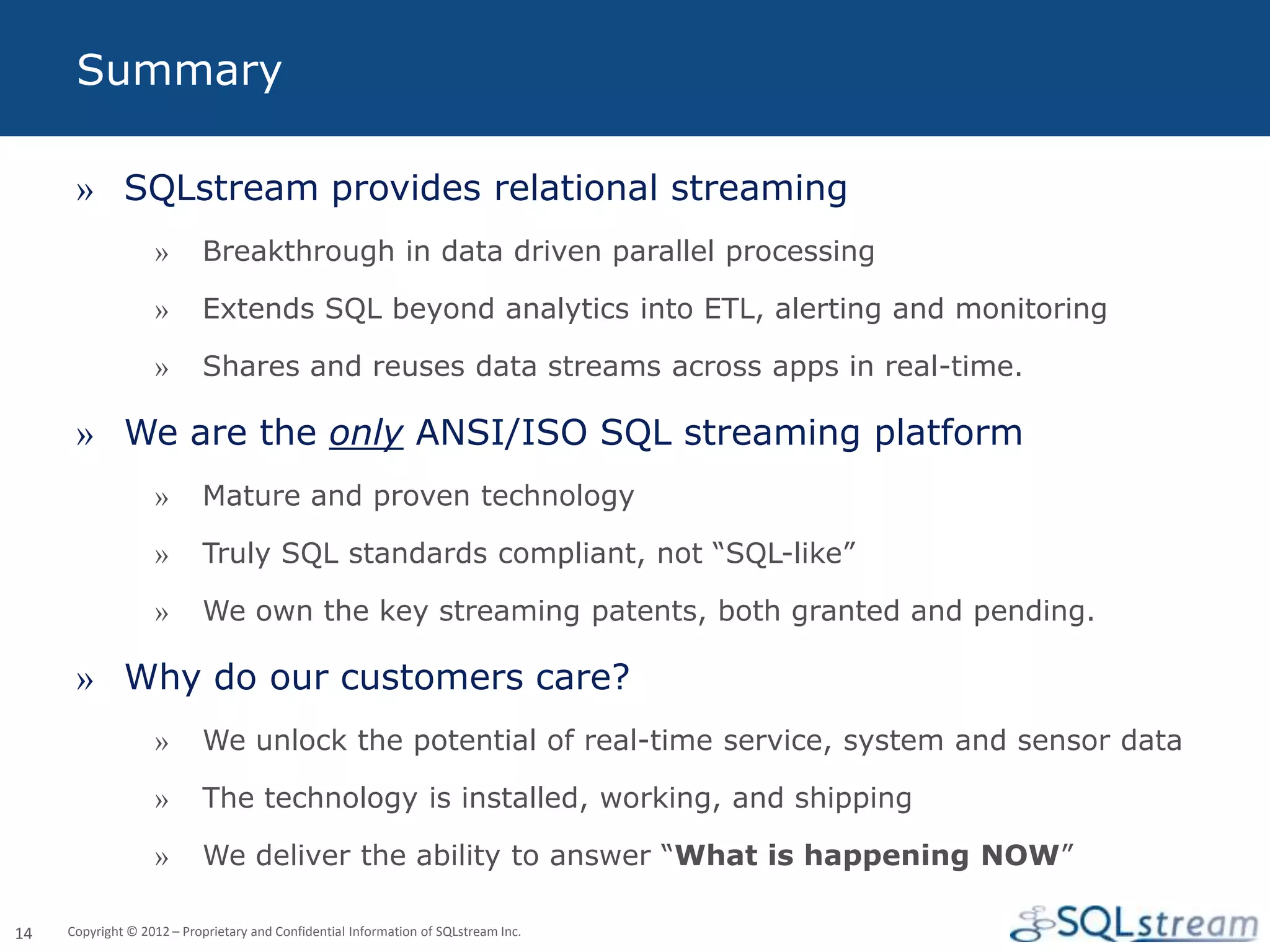 Summary

      » SQLstream provides relational streaming
                   »       Breakthrough in data driven parallel processing

                   »       Extends SQL beyond analytics into ETL, alerting and monitoring

                   »       Shares and reuses data streams across apps in real-time.

      » We are the only ANSI/ISO SQL streaming platform
                   »       Mature and proven technology

                   »       Truly SQL standards compliant, not “SQL-like”

                   »       We own the key streaming patents, both granted and pending.

      » Why do our customers care?
                   »       We unlock the potential of real-time service, system and sensor data

                   »       The technology is installed, working, and shipping

                   »       We deliver the ability to answer “What is happening NOW”

14   Copyright © 2012 – Proprietary and Confidential Information of SQLstream Inc.
 
