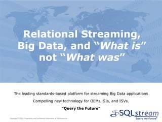 Relational Streaming,
          Big Data, and “What is”
              not “What was”


     The leading standards-based platform for streaming Big Data applications

                              Compelling new technology for OEMs, SIs, and ISVs.

                                                                    “Query the Future”

Copyright © 2012 – Proprietary and Confidential Information of SQLstream Inc.
 