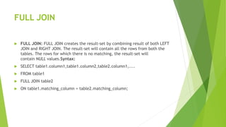 FULL JOIN
 FULL JOIN: FULL JOIN creates the result-set by combining result of both LEFT
JOIN and RIGHT JOIN. The result-set will contain all the rows from both the
tables. The rows for which there is no matching, the result-set will
contain NULL values.Syntax:
 SELECT table1.column1,table1.column2,table2.column1,....
 FROM table1
 FULL JOIN table2
 ON table1.matching_column = table2.matching_column;
 