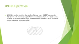 UNION Operation
 UNION is used to combine the results of two or more SELECT statements.
However it will eliminate duplicate rows from its resultset. In case of union,
number of columns and datatype must be same in both the tables, on which
UNION operation is being applied.
 