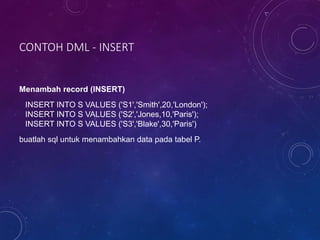 CONTOH DML - INSERT
Menambah record (INSERT)
INSERT INTO S VALUES ('S1','Smith',20,'London');
INSERT INTO S VALUES ('S2','Jones,10,'Paris');
INSERT INTO S VALUES ('S3','Blake',30,'Paris')
buatlah sql untuk menambahkan data pada tabel P.
 
