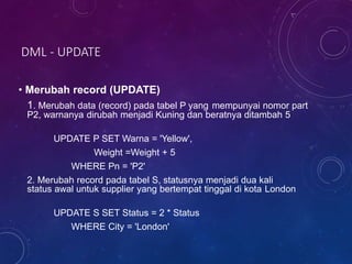 DML - UPDATE
• Merubah record (UPDATE)
1. Merubah data (record) pada tabel P yang mempunyai nomor part
P2, warnanya dirubah menjadi Kuning dan beratnya ditambah 5
UPDATE P SET Warna = 'Yellow',
Weight =Weight + 5
WHERE Pn = 'P2'
2. Merubah record pada tabel S, statusnya menjadi dua kali
status awal untuk supplier yang bertempat tinggal di kota London
UPDATE S SET Status = 2 * Status
WHERE City = 'London'
 