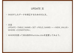 UPDATE ⽂文
• INSERTしたデータを修正するためのSQL⽂文。
• ⽂文法 
UPDATE <TABLE_NAME> SET <FIELD_NAME> = <NEW_VALUE> 
WHERE <CONDITION>;
• WHEREを使ってある条件のarticles.titleを変更更してみよう。
 