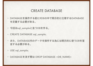 CREATE DATABASE
• DATABASEを操作する前にRDBの中で明示的に仕様するDATABASE
を定義する必要がある。
• 今回はsql_sampleと⾔言うDBを作る。
• CREATE DATABASE sql_sample;
• また、DATABASE内のデータを操作する為には明示的に使うDBを宣
⾔言する必要がある。
• USE sql_sample;
• DATABASEを消す際は DROP DATABASE <DB_NAME>
 
