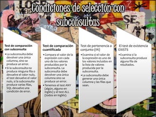Test de comparación
con subconsulta
•La subconsulta debe
devolver una única
columna, sino se
produce un error.
•Si la subconsulta no
produce ninguna fila o
devuelve el valor nulo,
el test devuelve el valor
nulo, si la subconsulta
produce varias filas,
SQL devuelve una
condición de error.
Test de comparación
cuantificada
•Compara el valor de la
expresión con cada
uno de los valores
producidos por la
subconsulta. La
subconsulta debe
devolver una única
columna sino se
produce un error.
•Tenemos el test ANY
(algún, alguno en
inglés) y el test ALL
(todos en inglés).
Test de pertenencia a
conjunto (IN)
•Examina si el valor de
la expresión es uno de
los valores incluidos en
la lista de valores
producida por la
subconsulta.
•La subconsulta debe
generar una única
columna y las filas que
sean.
El test de existencia
EXISTS
•Examina si la
subconsulta produce
alguna fila de
resultados.
 