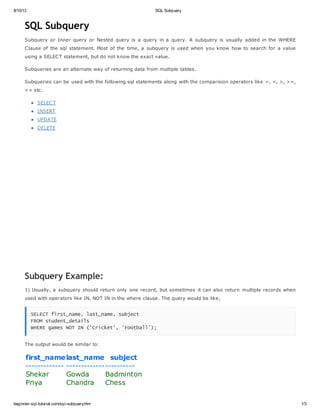 8/10/13 SQL Subquery
beginner-sql-tutorial.com/sql-subquery.htm 1/3
SQL Subquery
Subquery or Inner query or Nested query is a query in a query. A subquery is usually added in the WHERE
Clause of the sql statement. Most of the time, a subquery is used when you know how to search for a value
using a SELECT statement, but do not know the exact value.
Subqueries are an alternate way of returning data from multiple tables.
Subqueries can be used with the following sql statements along with the comparision operators like =, <, >, >=,
<= etc.
SELECT
INSERT
UPDATE
DELETE
Subquery Example:
1) Usually, a subquery should return only one record, but sometimes it can also return multiple records when
used with operators like IN, NOT IN in the where clause. The query would be like,
SELECT first_name, last_name, subject
FROM student_details
WHERE games NOT IN ('Cricket', 'Football');
The output would be similar to:
first_namelast_name subject
------------- -----------------------
Shekar Gowda Badminton
Priya Chandra Chess
 