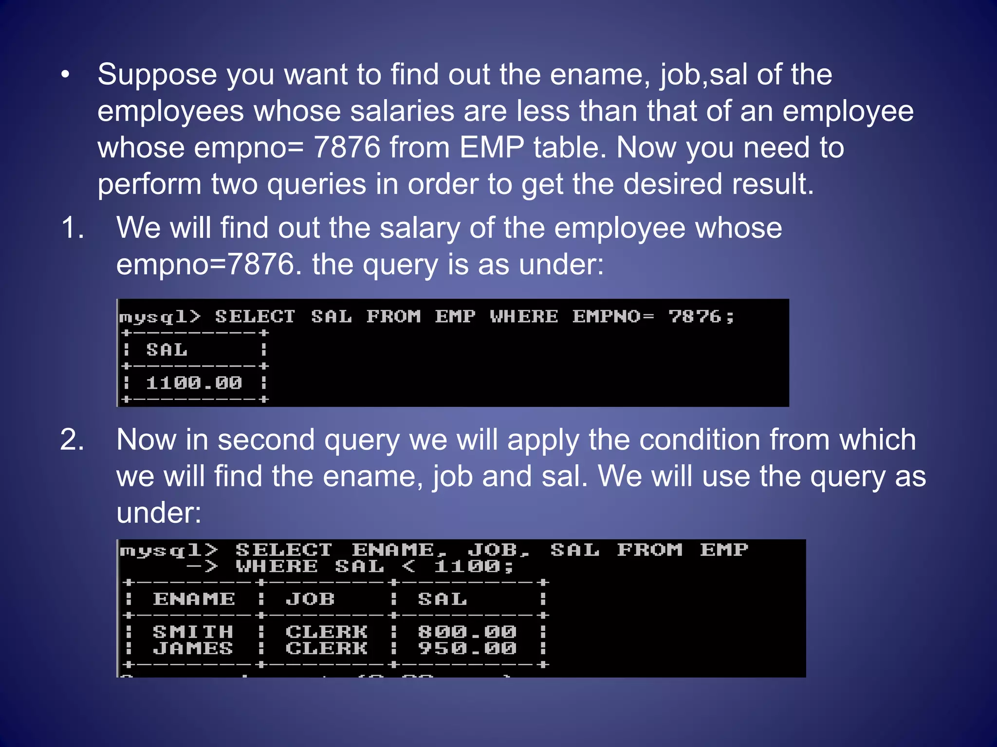 • Suppose you want to find out the ename, job,sal of the
employees whose salaries are less than that of an employee
whose empno= 7876 from EMP table. Now you need to
perform two queries in order to get the desired result.
1. We will find out the salary of the employee whose
empno=7876. the query is as under:
2. Now in second query we will apply the condition from which
we will find the ename, job and sal. We will use the query as
under:
 