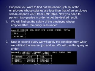• Suppose you want to find out the ename, job,sal of the
employees whose salaries are less than that of an employee
whose empno= 7876 from EMP table. Now you need to
perform two queries in order to get the desired result.
1. We will find out the salary of the employee whose
empno=7876. the query is as under:
2. Now in second query we will apply the condition from which
we will find the ename, job and sal. We will use the query as
under:
 