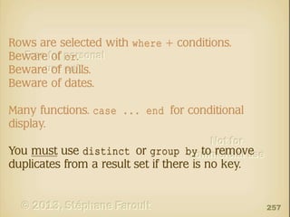 Rows are selected with where + conditions.
Beware of or.
Beware of nulls.
Beware of dates.
Many functions. case ... end for conditional
display.
You must use distinct or group by to remove
duplicates from a result set if there is no key.

257

 