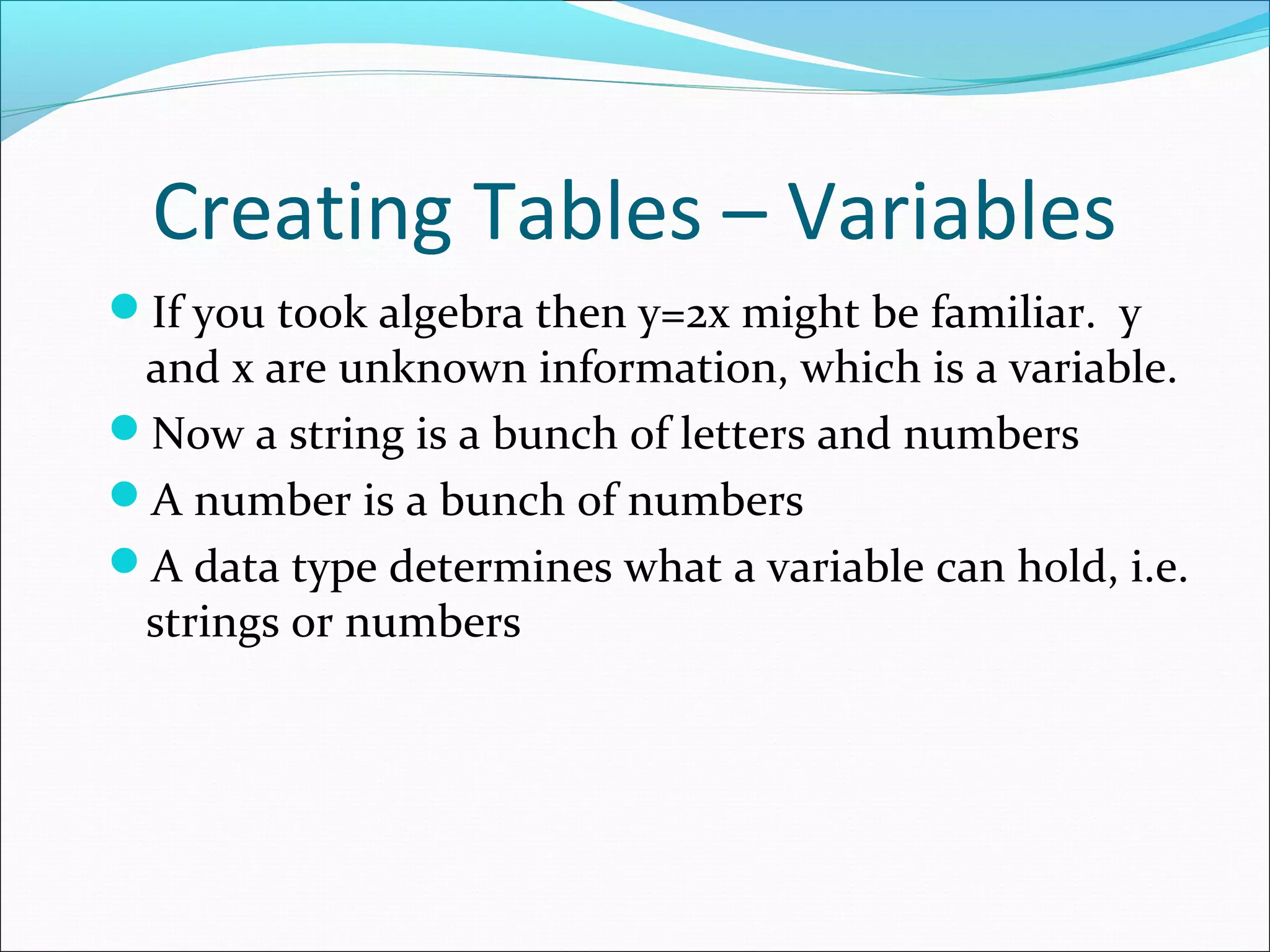 Creating Tables – Variables
If you took algebra then y=2x might be familiar. y
and x are unknown information, which is a variable.
Now a string is a bunch of letters and numbers
A number is a bunch of numbers
A data type determines what a variable can hold, i.e.
strings or numbers
 
