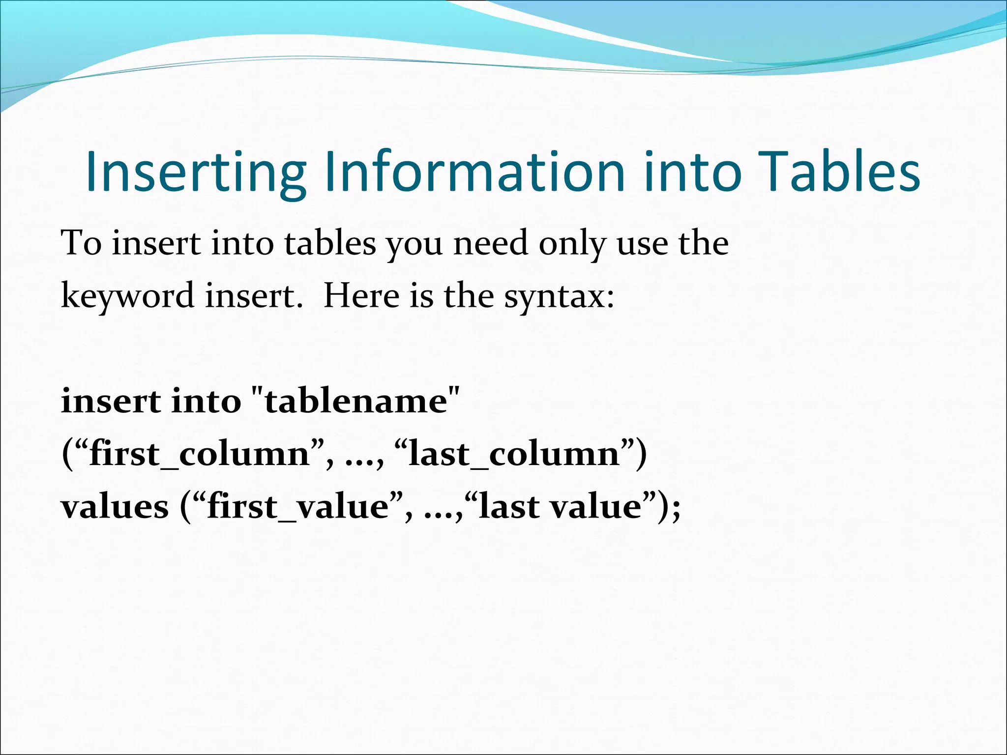 Inserting Information into Tables
To insert into tables you need only use the
keyword insert. Here is the syntax:
insert into "tablename"
(“first_column”, ..., “last_column”)
values (“first_value”, ...,“last value”);
 