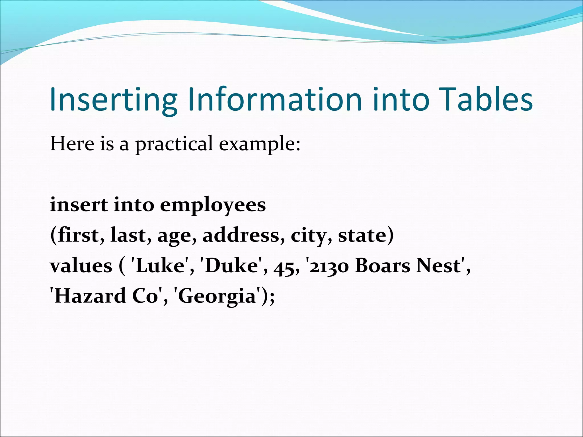 Inserting Information into Tables
Here is a practical example:
insert into employees
(first, last, age, address, city, state)
values ( 'Luke', 'Duke', 45, '2130 Boars Nest',
'Hazard Co', 'Georgia');
 