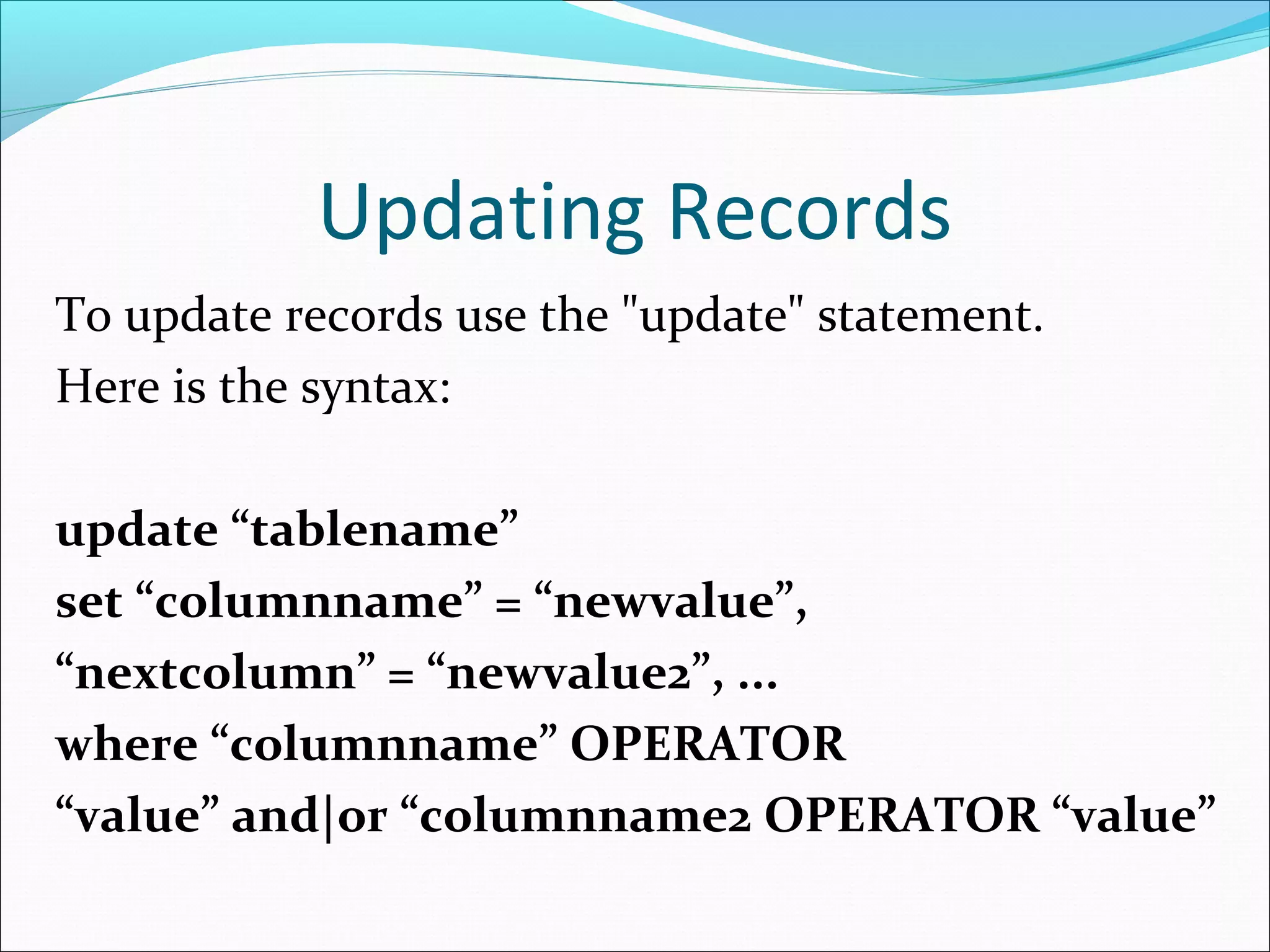 Updating Records
To update records use the "update" statement.
Here is the syntax:
update “tablename”
set “columnname” = “newvalue”,
“nextcolumn” = “newvalue2”, ...
where “columnname” OPERATOR
“value” and|or “columnname2 OPERATOR “value”
 